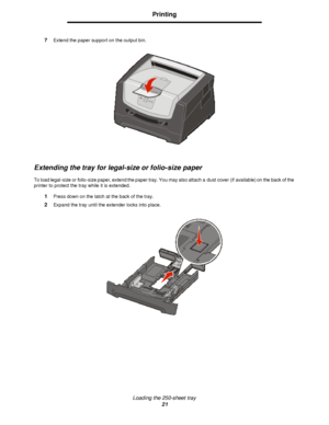 Page 21Loading the 250-sheet tray
21Printing
7Extend the paper support on the output bin.
Extending the tray for legal-size or folio-size paper
To load legal-size or folio-size paper, extend the paper tray. You may also attach a dust cover (if available) on the back of the 
printer to protect the tray while it is extended.
1Press down on the latch at the back of the tray.
2Expand the tray until the extender locks into place.Downloaded From ManualsPrinter.com Manuals 