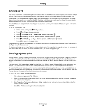 Page 24Linking trays
24Printing
Linking trays
Tray linking enables the automatic linking feature for trays when you load the same size and type of print media in multiple 
sources. The printer automatically links the trays; when one tray is empty, print media feeds from the next linked tray.
For example, if you have the same size and type of print media loaded in the 250-sheet tray and the optional 550-sheet 
drawer, the printer selects print media from the 250-sheet tray until it becomes empty, and then the...