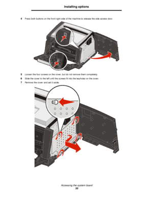 Page 30Accessing the system board
30Installing options
4Press both buttons on the front right side of the machine to release the side access door.
5Loosen the four screws on the cover, but do not remove them completely.
6Slide the cover to the left until the screws fit into the keyholes on the cover.
7Remove the cover and set it aside.Downloaded From ManualsPrinter.com Manuals 