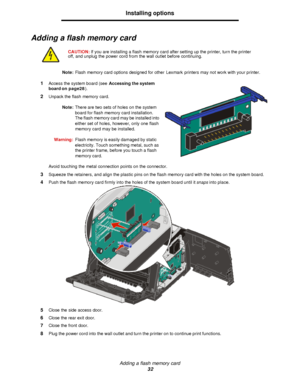 Page 32Adding a flash memory card
32Installing options
Adding a flash memory card
Note:Flash memory card options designed for other Lexmark printers may not work with your printer.
1Access the system board (see Accessing the system 
board on page28).
2Unpack the flash memory card.
Note:There are two sets of holes on the system 
board for flash memory card installation. 
The flash memory card may be installed into 
either set of holes, however, only one flash 
memory card may be installed.
Warning:Flash memory...