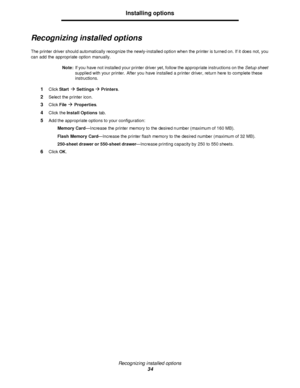 Page 34Recognizing installed options
34Installing options
Recognizing installed options
The printer driver should automatically recognize the newly-installed option when the printer is turned on. If it does not, you 
can add the appropriate option manually.
Note:If you have not installed your printer driver yet, follow the appropriate instructions on the Setup sheet 
supplied with your printer. After you have installed a printer driver, return here to complete these 
instructions.
1Click Startà Settingsà...