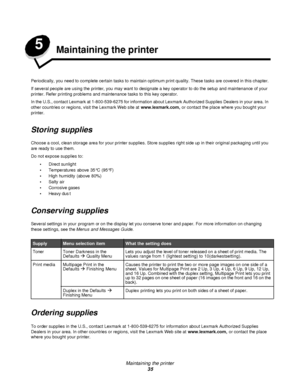 Page 35Maintaining the printer
35 5
Maintaining the printer
Periodically, you need to complete certain tasks to maintain optimum print quality. These tasks are covered in this chapter.
If several people are using the printer, you may want to designate a key operator to do the setup and maintenance of your 
printer. Refer printing problems and maintenance tasks to this key operator.
In the U.S., contact Lexmark at 1-800-539-6275 for information about Lexmark Authorized Supplies Dealers in your area. In 
other...