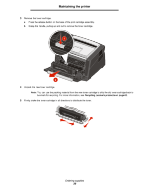 Page 38Ordering supplies
38Maintaining the printer
3Remove the toner cartridge.
aPress the release button on the base of the print cartridge assembly.
bGrasp the handle, pulling up and out to remove the toner cartridge.
4Unpack the new toner cartridge.
Note:You can use the packing material from the new toner cartridge to ship the old toner cartridge back to 
Lexmark for recycling. For more information, see Recycling Lexmark products on page42.
5Firmly shake the toner cartridge in all directions to distribute...