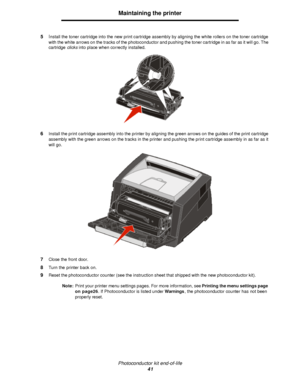 Page 41Photoconductor kit end-of-life
41Maintaining the printer
5Install the toner cartridge into the new print cartridge assembly by aligning the white rollers on the toner cartridge 
with the white arrows on the tracks of the photoconductor and pushing the toner cartridge in as far as it will go. The 
cartridge clicks into place when correctly installed.
6Install the print cartridge assembly into the printer by aligning the green arrows on the guides of the print cartridge 
assembly with the green arrows on...