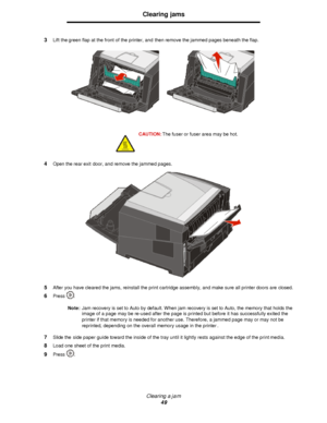 Page 49Clearing a jam
49Clearing jams
3Lift the green flap at the front of the printer, and then remove the jammed pages beneath the flap.
4Open the rear exit door, and remove the jammed pages.
5After you have cleared the jams, reinstall the print cartridge assembly, and make sure all printer doors are closed.
6Press .
Note:Jam recovery is set to Auto by default. When jam recovery is set to Auto, the memory that holds the 
image of a page may be re-used after the page is printed but before it has successfully...