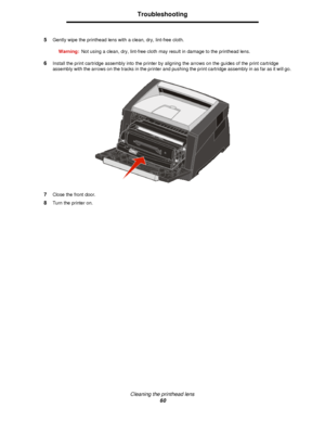 Page 60Cleaning the printhead lens
60Troubleshooting
5Gently wipe the printhead lens with a clean, dry, lint-free cloth.
Warning:Not using a clean, dry, lint-free cloth may result in damage to the printhead lens.
6Install the print cartridge assembly into the printer by aligning the arrows on the guides of the print cartridge 
assembly with the arrows on the tracks in the printer and pushing the print cartridge assembly in as far as it will go.
7Close the front door.
8Turn the printer on.Downloaded From...