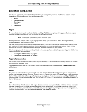 Page 11Selecting print media
11Understanding print media guidelines
Selecting print media
Selecting the appropriate print media for the printer helps you avoid printing problems. The following sections contain 
guidelines for choosing the correct print media for the printer:
•Paper
•Transparencies
•Envelopes
•Labels
•Card stock
Paper
To ensure the best print quality and feed reliability, use 75 g/m2
 (20 lb) xerographic, grain long paper. Business papers 
designed for general business use may also provide...