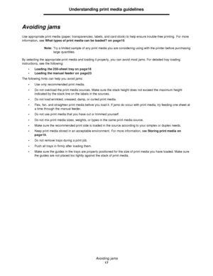 Page 17Avoiding jams
17Understanding print media guidelines
Avoiding jams
Use appropriate print media (paper, transparencies, labels, and card stock) to help ensure trouble-free printing. For more 
information, see What types of print media can be loaded? on page10.
Note:Try a limited sample of any print media you are considering using with the printer before purchasing 
large quantities.
By selecting the appropriate print media and loading it properly, you can avoid most jams. For detailed tray loading...