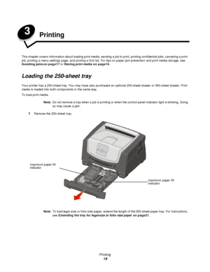 Page 18Printing
18 3
Printing
This chapter covers information about loading print media, sending a job to print, printing confidential jobs, canceling a print 
job, printing a menu settings page, and printing a font list. For tips on paper jam prevention and print media storage, see 
Avoiding jams on page17 or Storing print media on page16.
Loading the 250-sheet tray
Your printer has a 250-sheet tray. You may have also purchased an optional 250-sheet drawer or 550-sheet drawer. Print 
media is loaded into both...