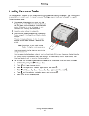Page 23Loading the manual feeder
23Printing
Loading the manual feeder
The manual feeder is located at the front of the printer and can only feed one sheet of print media at a time. For information 
on acceptable print media to use in the manual feeder, see What types of print media can be loaded? on page10.
To load the manual feeder:
1Place a sheet of the selected print media, print side 
facing up, at the center of the manual feeder, but only to 
the point where its leading edge can contact the paper 
guides....