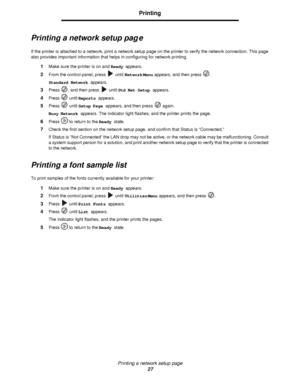 Page 27Printing a network setup page
27Printing
Printing a network setup page
If the printer is attached to a network, print a network setup page on the printer to verify the network connection. This page 
also provides important information that helps in configuring for network printing. 
1Make sure the printer is on and Ready appears.
2From the control panel, press  until Network Menu appears, and then press .
Standard Network appears.
3Press , and then press  until Std Net Setup appears.
4Press  until...