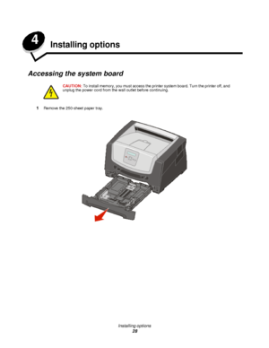 Page 28Installing options
28 4
Installing options
Accessing the system board
1Remove the 250-sheet paper tray.CAUTION:To install memory, you must access the printer system board. Turn the printer off, and 
unplug the power cord from the wall outlet before continuing.Downloaded From ManualsPrinter.com Manuals 