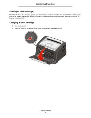 Page 37Ordering supplies
37Maintaining the printer
Ordering a toner cartridge
When the 88 Toner low message appears, you should order a new toner cartridge. You can print a few hundred pages 
after the 88 Toner low message appears. You need to have a new toner cartridge available when the current one no 
longer prints satisfactorily.
Changing a toner cartridge
1Turn the printer off.
2Press the button on the left side of the printer to release and lower the front door.Downloaded From ManualsPrinter.com Manuals 