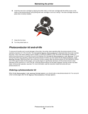 Page 39Photoconductor kit end-of-life
39Maintaining the printer
6Install the new toner cartridge by aligning the white rollers on the toner cartridge with the white arrows on the 
tracks of the photoconductor and pushing the toner cartridge in as far as it will go. The toner cartridge clicks into 
place when correctly installed.
7Close the front door.
8Turn the printer back on.
Photoconductor kit end-of-life
To ensure print quality and to avoid damage to the printer, the printer stops operating after the...
