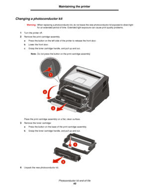 Page 40Photoconductor kit end-of-life
40Maintaining the printer
Changing a photoconductor kit
Warning:When replacing a photoconductor kit, do not leave the new photoconductor kit exposed to direct light 
for an extended period of time. Extended light exposure can cause print quality problems.
1Turn the printer off.
2Remove the print cartridge assembly.
aPress the button on the left side of the printer to release the front door.
bLower the front door.
cGrasp the toner cartridge handle, and pull up and out....