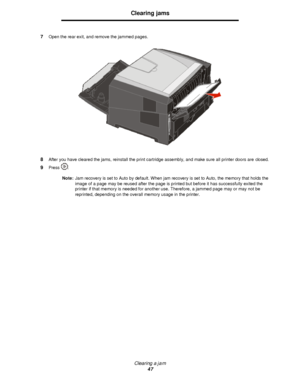 Page 47Clearing a jam
47Clearing jams
7Open the rear exit, and remove the jammed pages.
8After you have cleared the jams, reinstall the print cartridge assembly, and make sure all printer doors are closed.
9Press .
Note:Jam recovery is set to Auto by default. When jam recovery is set to Auto, the memory that holds the 
image of a page may be reused after the page is printed but before it has successfully exited the 
printer if that memory is needed for another use. Therefore, a jammed page may or may not be...