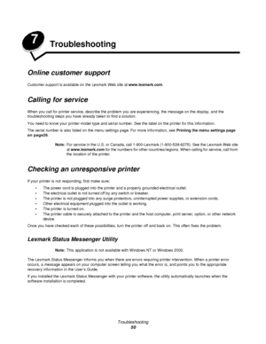 Page 50Troubleshooting
50 7
Troubleshooting
Online customer support
Customer support is available on the Lexmark Web site at www.lexmark.com.
Calling for service
When you call for printer service, describe the problem you are experiencing, the message on the display, and the 
troubleshooting steps you have already taken to find a solution.
You need to know your printer model type and serial number. See the label on the printer for this information.
The serial number is also listed on the menu settings page. For...