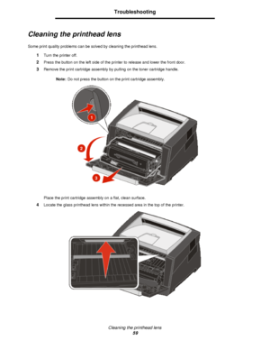 Page 59Cleaning the printhead lens
59Troubleshooting
Cleaning the printhead lens
Some print quality problems can be solved by cleaning the printhead lens.
1Turn the printer off.
2Press the button on the left side of the printer to release and lower the front door.
3Remove the print cartridge assembly by pulling on the toner cartridge handle.
Note:Do not press the button on the print cartridge assembly.
Place the print cartridge assembly on a flat, clean surface.
4Locate the glass printhead lens within the...