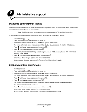 Page 61Administrative support
61 8
Administrative support
Disabling control panel menus
Since many people could be using the printer, an administrator may choose to lock the control panel menus to keep others 
from changing menu settings from the control panel.
Note:Disabling the control panel menus does not prevent access to Print and Hold functionality.
To disable the control panel menus so that changes cannot be made to the printer default settings:
1Turn the printer off.
2Press and hold  and  while turning...