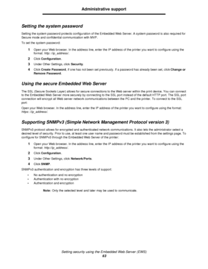 Page 63Setting security using the Embedded Web Server (EWS)
63Administrative support
Setting the system password
Setting the system password protects configuration of the Embedded Web Server. A system password is also required for 
Secure mode and confidential communication with MVP.
To set the system password:
1Open your Web browser. In the address line, enter the IP address of the printer you want to configure using the 
format: http: //ip_address/.
2Click Configuration.
3Under Other Settings, click...