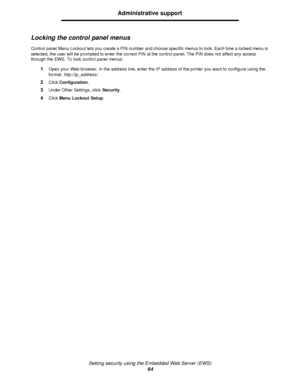 Page 64Setting security using the Embedded Web Server (EWS)
64Administrative support
Locking the control panel menus
Control panel Menu Lockout lets you create a PIN number and choose specific menus to lock. Each time a locked menu is 
selected, the user will be prompted to enter the correct PIN at the control panel. The PIN does not affect any access 
through the EWS. To lock control panel menus:
1Open your Web browser. In the address line, enter the IP address of the printer you want to configure using the...