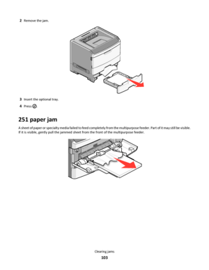 Page 1032Remove the jam.
3Insert the optional tray.
4Press .
251 paper jam
A sheet of paper or specialty media failed to feed completely from the multipurpose feeder. Part of it may still be visible.
If it is visible, gently pull the jammed sheet from the front of the multipurpose feeder.
Clearing jams
103
Downloaded From ManualsPrinter.com Manuals 