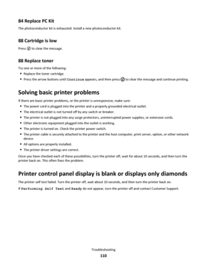 Page 11084 Replace PC Kit
The photoconductor kit is exhausted. Install a new photoconductor kit.
88 Cartridge is low
Press  to clear the message.
88 Replace toner
Try one or more of the following:
Replace the toner cartridge.
Press the arrow buttons until Continue appears, and then press  to clear the message and continue printing.
Solving basic printer problems
If there are basic printer problems, or the printer is unresponsive, make sure:
The power cord is plugged into the printer and a properly grounded...