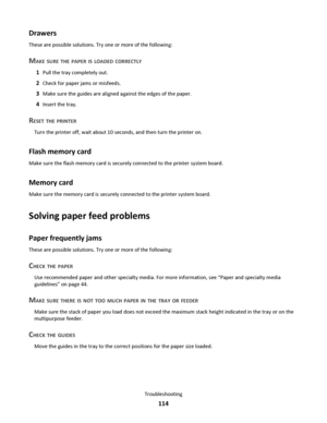 Page 114Drawers
These are possible solutions. Try one or more of the following:
MAKE SURE THE PAPER IS LOADED CORRECTLY
1Pull the tray completely out.
2Check for paper jams or misfeeds.
3Make sure the guides are aligned against the edges of the paper.
4Insert the tray.
RESET THE PRINTER
Turn the printer off, wait about 10 seconds, and then turn the printer on.
Flash memory card
Make sure the flash memory card is securely connected to the printer system board.
Memory card
Make sure the memory card is securely...