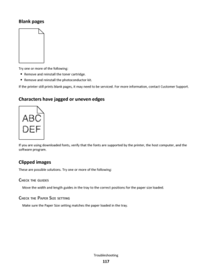 Page 117Blank pages
Try one or more of the following:
Remove and reinstall the toner cartridge.
Remove and reinstall the photoconductor kit.
If the printer still prints blank pages, it may need to be serviced. For more information, contact Customer Support.
Characters have jagged or uneven edges
If you are using downloaded fonts, verify that the fonts are supported by the printer, the host computer, and the
software program.
Clipped images
These are possible solutions. Try one or more of the following:
CHECK THE...