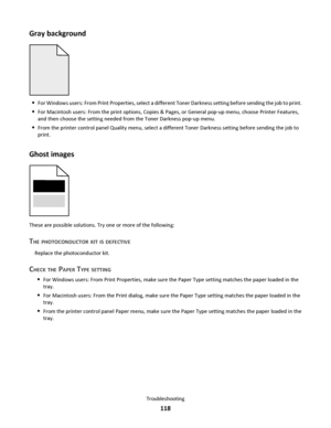 Page 118Gray background
For Windows users: From Print Properties, select a different Toner Darkness setting before sending the job to print.
For Macintosh users: From the print options, Copies & Pages, or General pop‑up menu, choose Printer Features,
and then choose the setting needed from the Toner Darkness pop‑up menu.
From the printer control panel Quality menu, select a different Toner Darkness setting before sending the job to
print.
Ghost images
These are possible solutions. Try one or more of the...