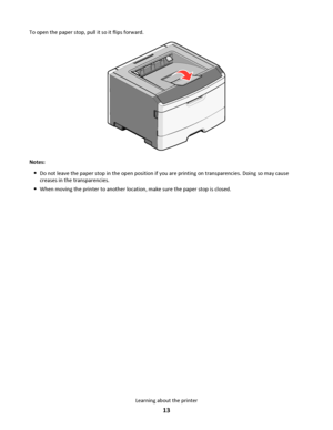 Page 13To open the paper stop, pull it so it flips forward.
Notes:
Do not leave the paper stop in the open position if you are printing on transparencies. Doing so may cause
creases in the transparencies.
When moving the printer to another location, make sure the paper stop is closed.
Learning about the printer
13
Downloaded From ManualsPrinter.com Manuals 