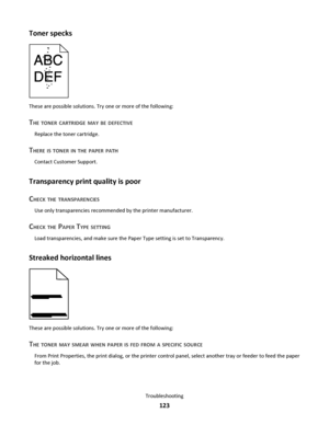 Page 123Toner specks
These are possible solutions. Try one or more of the following:
THE TONER CARTRIDGE MAY BE DEFECTIVE
Replace the toner cartridge.
THERE IS TONER IN THE PAPER PATH
Contact Customer Support.
Transparency print quality is poor
C
HECK THE TRANSPARENCIES
Use only transparencies recommended by the printer manufacturer.
CHECK THE PAPER TYPE SETTING
Load transparencies, and make sure the Paper Type setting is set to Transparency.
Streaked horizontal lines
These are possible solutions. Try one or...
