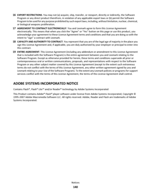 Page 14016EXPORT RESTRICTIONS. You may not (a) acquire, ship, transfer, or reexport, directly or indirectly, the Software
Program or any direct product therefrom, in violation of any applicable export laws or (b) permit the Software
Program to be used for any purpose prohibited by such export laws, including, without limitation, nuclear, chemical,
or biological weapons proliferation.
17AGREEMENT TO CONTRACT ELECTRONICALLY. You and Lexmark agree to form this License Agreement
electronically. This means that when...