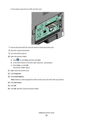 Page 17It may require some force to fully seat the card.
7Ensure that each latch fits over the notch on each end of the card.
8Close the system board door.
9Turn the printer back on.
10Open the printers folder:
aClick , or click Start and then click Run.
bIn the Start Search or Run box, type control printers.
cPress Enter, or click OK.
The printers folder opens.
11Right‑click your printer icon.
12Click Properties.
13Click Install Options.
Note: Memory cards designed for other printers may not work with your...