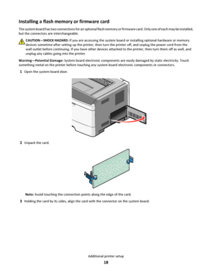 Page 18Installing a flash memory or firmware card
The system board has two connections for an optional flash memory or firmware card. Only one of each may be installed,
but the connectors are interchangeable.
CAUTION—SHOCK HAZARD: If you are accessing the system board or installing optional hardware or memory
devices sometime after setting up the printer, then turn the printer off, and unplug the power cord from the
wall outlet before continuing. If you have other devices attached to the printer, then turn them...