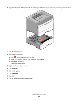 Page 216Align the outer edges of the printer with the outer edges of the drawer, and then slowly lower the printer into place.
7Turn the printer back on.
8Open the printers folder:
aClick , or click Start and then click Run.
bIn the Start Search or Run box, type control printers.
cPress Enter, or click OK.
The printers folder opens.
9Right‑click the icon of your printer.
10Click Properties.
11Click Install Options.
12Click Ask Printer.
13Click OK.
14Click OK, and then close the printers folder.
Additional...