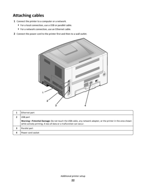 Page 22Attaching cables
1Connect the printer to a computer or a network.
For a local connection, use a USB or parallel cable.
For a network connection, use an Ethernet cable.
2Connect the power cord to the printer first and then to a wall outlet.
1Ethernet port
2USB port
Warning—Potential Damage: Do not touch the USB cable, any network adapter, or the printer in the area shown
while actively printing. A loss of data or a malfunction can occur.
3Parallel port
4Power cord socket
Additional printer setup
22...