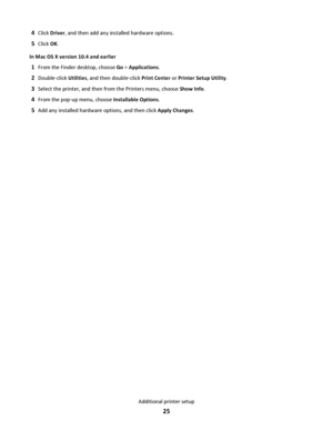 Page 254Click Driver, and then add any installed hardware options.
5Click OK.
In Mac OS X version 10.4 and earlier
1From the Finder desktop, choose Go > Applications.
2Double‑click Utilities, and then double‑click Print Center or Printer Setup Utility.
3Select the printer, and then from the Printers menu, choose Show Info.
4From the pop‑up menu, choose Installable Options.
5Add any installed hardware options, and then click Apply Changes.
Additional printer setup
25
Downloaded From ManualsPrinter.com Manuals 