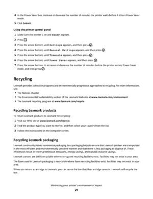 Page 294In the Power Saver box, increase or decrease the number of minutes the printer waits before it enters Power Saver
mode.
5Click Submit.
Using the printer control panel
1
Make sure the printer is on and Ready appears.
2Press .
3Press the arrow buttons until Settings appears, and then press .
4Press the arrow buttons until General Settings appears, and then press .
5Press the arrow buttons until Timeouts appears, and then press .
6Press the arrow buttons until Power Saver appears, and then press .
7Press...