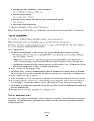 Page 52–Have windows, holes, perforations, cutouts, or embossing
–Have metal clasps, string ties, or folding bars
–Have an interlocking design
–Have postage stamps attached
–Have any exposed adhesive when the flap is in the sealed or closed position
–Have bent corners
–Have rough, cockle, or laid finishes
Adjust the width guides to fit the width of the envelopes.
Note: A combination of high humidity (over 60%) and the high printing temperature may wrinkle or seal envelopes.
Tips on using labels
Print samples on...