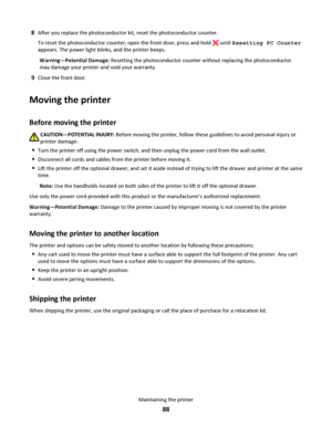Page 888After you replace the photoconductor kit, reset the photoconductor counter.
To reset the photoconductor counter, open the front door, press and hold 
 until Resetting PC Counter
appears. The power light blinks, and the printer beeps.
Warning—Potential Damage: Resetting the photoconductor counter without replacing the photoconductor
may damage your printer and void your warranty.
9Close the front door.
Moving the printer
Before moving the printer
CAUTION—POTENTIAL INJURY: Before moving the printer,...