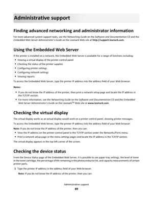 Page 89Administrative support
Finding advanced networking and administrator information
For more advanced system support tasks, see the Networking Guide on the Software and Documentation CD and the
Embedded Web Server Administrators Guide on the Lexmark Web site at http://support.lexmark.com.
Using the Embedded Web Server
If the printer is installed on a network, the Embedded Web Server is available for a range of functions including:
Viewing a virtual display of the printer control panel
Checking the status of...