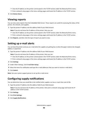 Page 90View the IP address on the printer control panel in the TCP/IP section under the Networks/Ports menu.
Print a network setup page or the menu settings pages and locate the IP address in the TCP/IP section.
2Click Device Status.
Viewing reports
You can view some reports from the Embedded Web Server. These reports are useful for assessing the status of the
printer, the network, and supplies.
1Type the printer IP address into the address field of your Web browser.
Note: If you do not know the IP address of...
