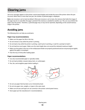 Page 92Clearing jams
Jam error messages appear on the printer control panel display and include the area of the printer where the jam
occurred. When there is more than one jam, the number of jammed pages is displayed.
Note: Jam recovery is set to Auto by default. When jam recovery is set to Auto, the memory that holds the image of
the page may be re‑used after the page is printed if the memory is needed for another use. This can occur before the
paper exits the printer. Therefore, a jammed page may or may not...