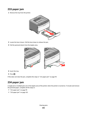 Page 101233 paper jam
1Remove the tray from the printer.
2Locate the lever shown. Pull the lever down to release the jam.
3Pull the jammed sheets from the duplex area.
4Insert the tray.
5Press .
If this does not clear the jam, complete the steps in “231 paper jam” on page 99.
234 paper jam
A single jam or multiple jams are in the duplex area of the printer when the printer is turned on. To locate and remove
the jammed paper, complete all the steps in:
“231 paper jam” on page 99
“233 paper jam” on page 101...