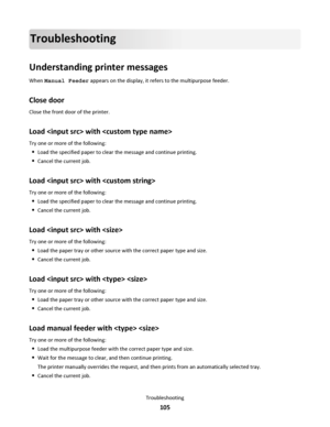 Page 105Troubleshooting
Understanding printer messages
When Manual Feeder appears on the display, it refers to the multipurpose feeder.
Close door
Close the front door of the printer.
Load  with 
Try one or more of the following:
Load the specified paper to clear the message and continue printing.
Cancel the current job.
Load  with 
Try one or more of the following:
Load the specified paper to clear the message and continue printing.
Cancel the current job.
Load  with 
Try one or more of the following:
Load the...