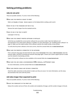 Page 111Solving printing problems
Jobs do not print
These are possible solutions. Try one or more of the following:
MAKE SURE THE PRINTER IS READY TO PRINT
Make sure Ready or Power Saver appears on the display before sending a job to print.
CHECK TO SEE IF THE STANDARD EXIT BIN IS FULL
Remove the stack of paper from the standard exit bin.
CHECK TO SEE IF THE TRAY IS EMPTY
Load paper in the tray.
MAKE SURE THE CORRECT PRINTER SOFTWARE IS INSTALLED
Verify that you installed the correct printer software for your...