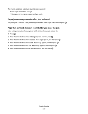 Page 115THE PAPER ABSORBED MOISTURE DUE TO HIGH HUMIDITY
Load paper from a fresh package.
Store paper in its original wrapper until you use it.
Paper jam message remains after jam is cleared
The paper path is not clear. Clear jammed paper from the entire paper path, and then press .
Page that jammed does not reprint after you clear the jam
In the Settings menu, Jam Recovery is set to Off. Set Jam Recovery to Auto or On:
1Press .
2Press the arrow buttons until Settings appears, and then press .
3Press the arrow...
