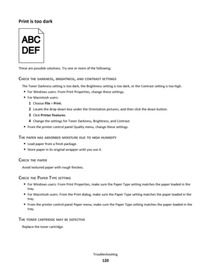 Page 120Print is too dark
These are possible solutions. Try one or more of the following:
CHECK THE DARKNESS, BRIGHTNESS, AND CONTRAST SETTINGS
The Toner Darkness setting is too dark, the Brightness setting is too dark, or the Contrast setting is too high.
For Windows users: From Print Properties, change these settings.
For Macintosh users:
1Choose File > Print.
2Locate the drop‑down box under the Orientation pictures, and then click the down button.
3Click Printer Features.
4Change the settings for Toner...