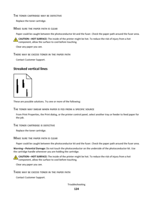 Page 124THE TONER CARTRIDGE MAY BE DEFECTIVE
Replace the toner cartridge.
MAKE SURE THE PAPER PATH IS CLEAR
Paper could be caught between the photoconductor kit and the fuser. Check the paper path around the fuser area.
CAUTION—HOT SURFACE: The inside of the printer might be hot. To reduce the risk of injury from a hot
component, allow the surface to cool before touching.
Clear any paper you see.
THERE MAY BE EXCESS TONER IN THE PAPER PATH
Contact Customer Support.
Streaked vertical lines
These are possible...